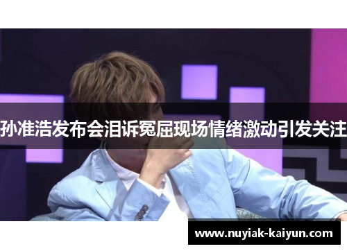 孙准浩发布会泪诉冤屈现场情绪激动引发关注