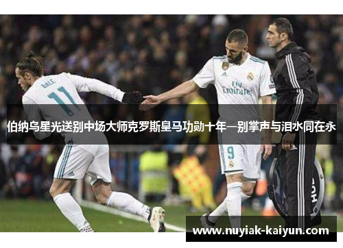 伯纳乌星光送别中场大师克罗斯皇马功勋十年一别掌声与泪水同在永