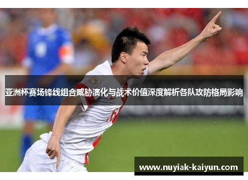 亚洲杯赛场锋线组合威胁演化与战术价值深度解析各队攻防格局影响 亚洲杯赛场锋线组合威胁演化与战术价值深度解析各队攻防格局影响